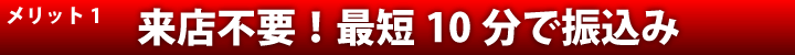 メリット1。来店不要・最短10分で振込み